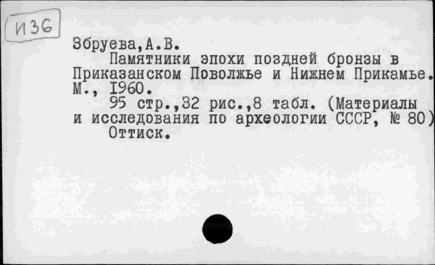 ﻿Збруева,А.В.
Памятники эпохи поздней бронзы в Приказанском Поволжье и Нижнем Прикамье М., I960.
95 стр.,32 рис.,8 табл. (Материалы и исследования по археологии СССР, № 80
Оттиск.